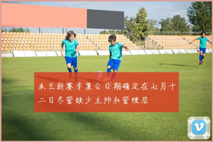 米兰新赛季集合日期确定在七月十二日尽管缺少主帅和管理层