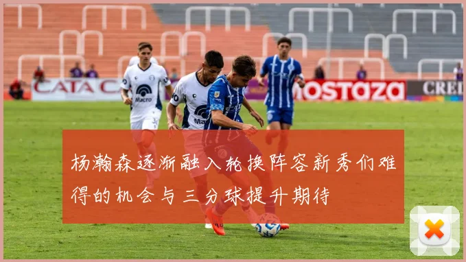 杨瀚森逐渐融入轮换阵容新秀们难得的机会与三分球提升期待