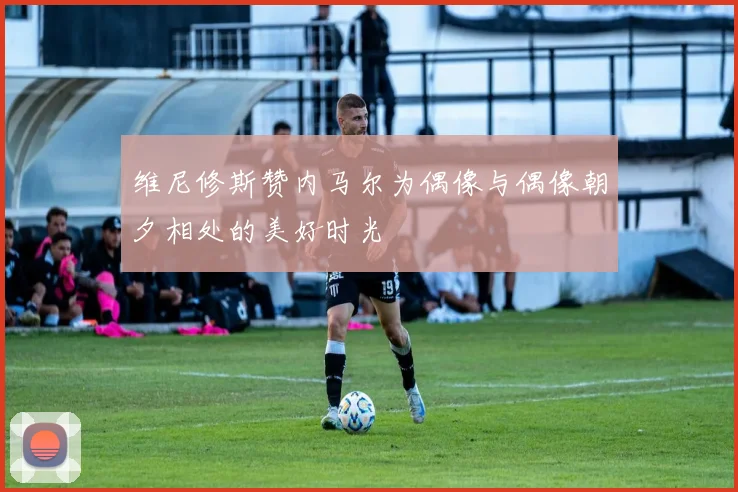 维尼修斯赞内马尔为偶像与偶像朝夕相处的美好时光