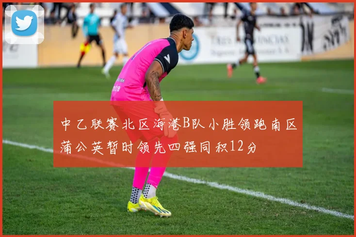中乙联赛北区海港B队小胜领跑南区蒲公英暂时领先四强同积12分