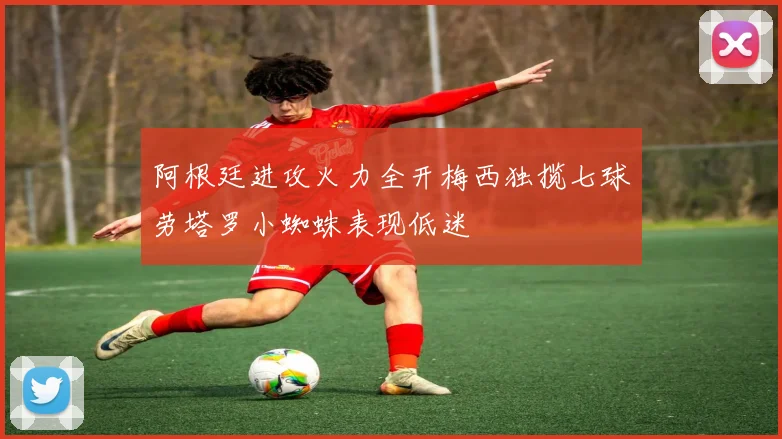 阿根廷进攻火力全开梅西独揽七球劳塔罗小蜘蛛表现低迷