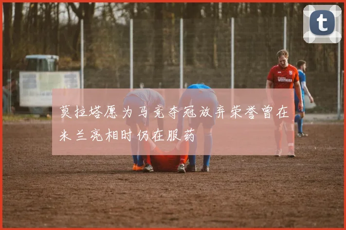 莫拉塔愿为马竞夺冠放弃荣誉曾在米兰亮相时仍在服药