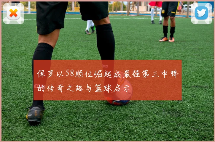 保罗以58顺位崛起成最强第三中锋的传奇之路与篮球启示