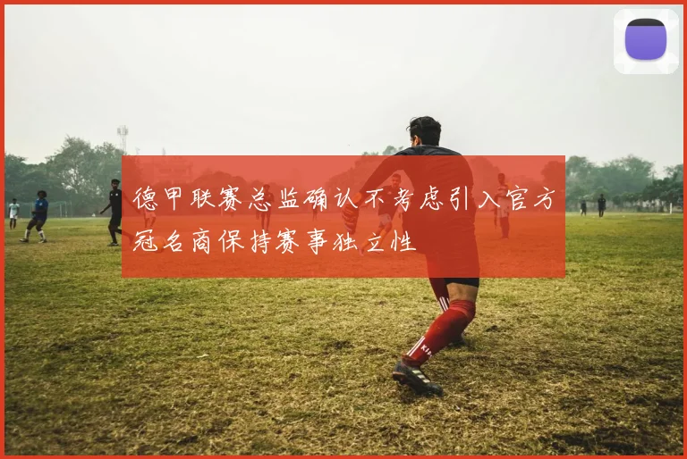 德甲联赛总监确认不考虑引入官方冠名商保持赛事独立性