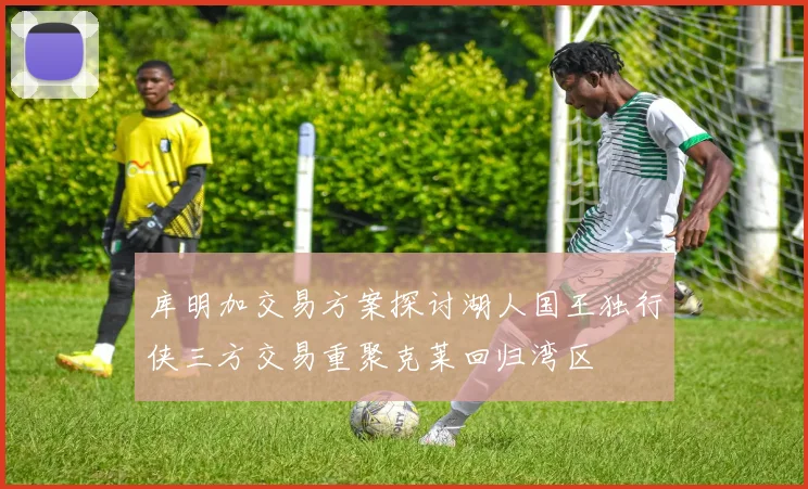 库明加交易方案探讨湖人国王独行侠三方交易重聚克莱回归湾区