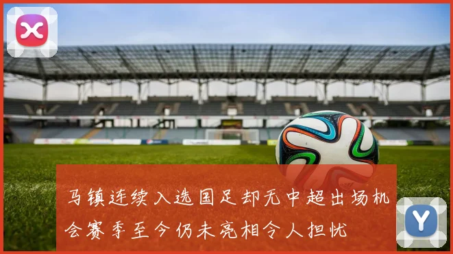 马镇连续入选国足却无中超出场机会赛季至今仍未亮相令人担忧