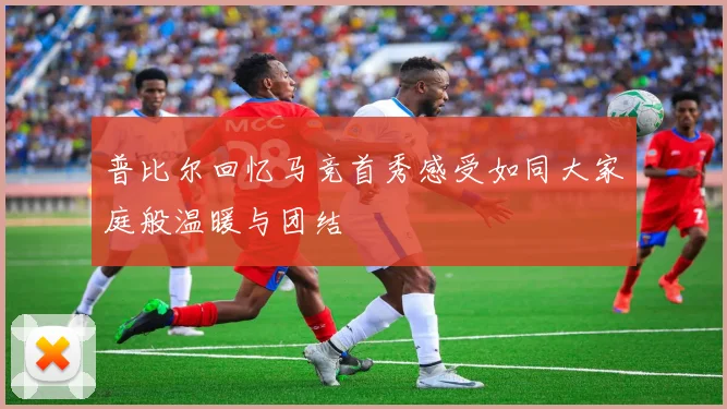 普比尔回忆马竞首秀感受如同大家庭般温暖与团结
