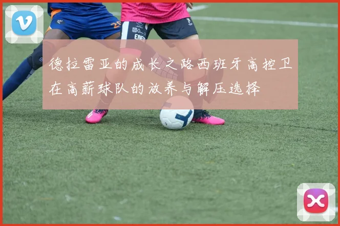 德拉雷亚的成长之路西班牙高控卫在高薪球队的放养与解压选择