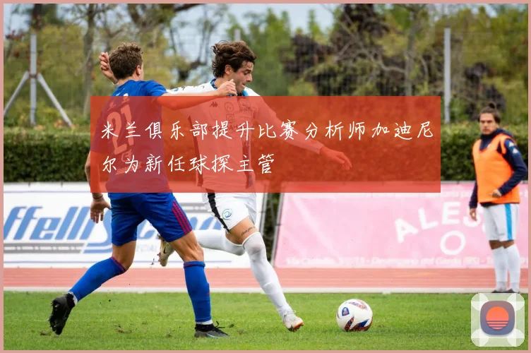 米兰俱乐部提升比赛分析师加迪尼尔为新任球探主管