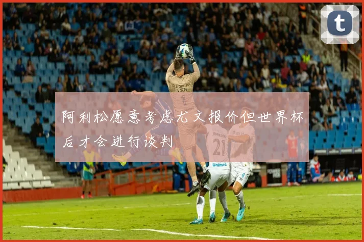 阿利松愿意考虑尤文报价但世界杯后才会进行谈判