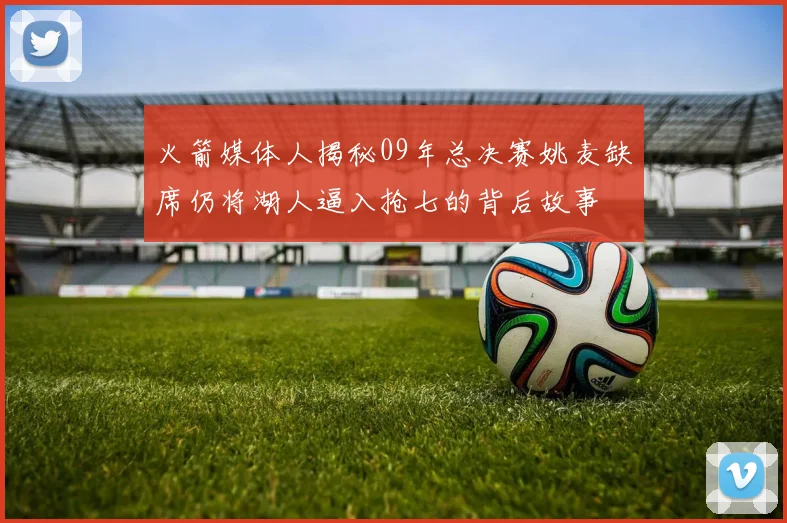 火箭媒体人揭秘09年总决赛姚麦缺席仍将湖人逼入抢七的背后故事