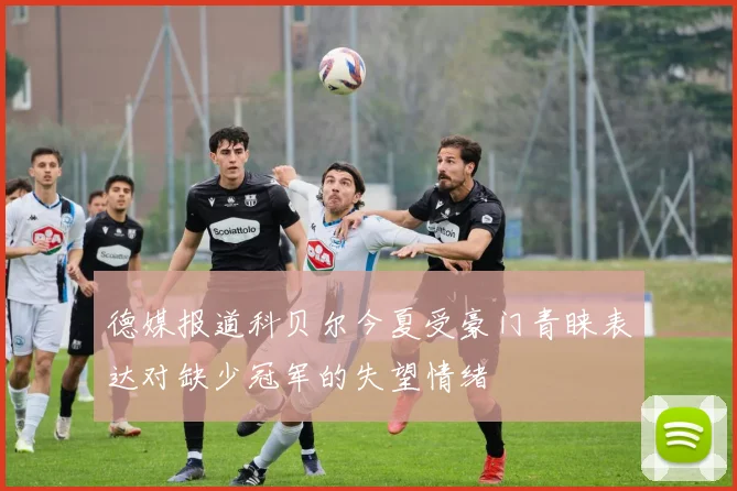 德媒报道科贝尔今夏受豪门青睐表达对缺少冠军的失望情绪