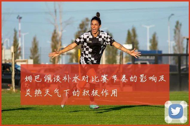 姆巴佩谈补水对比赛节奏的影响及炎热天气下的积极作用