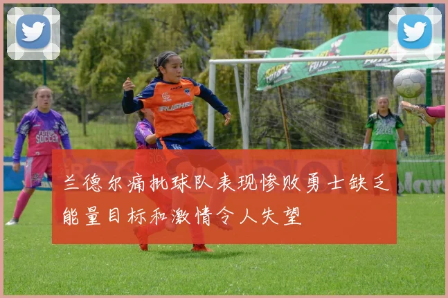 兰德尔痛批球队表现惨败勇士缺乏能量目标和激情令人失望