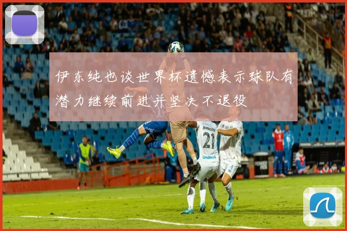 伊东纯也谈世界杯遗憾表示球队有潜力继续前进并坚决不退役