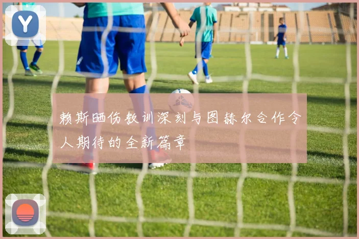 赖斯晒伤教训深刻与图赫尔合作令人期待的全新篇章