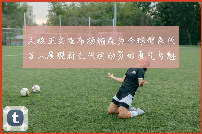 天梭正式宣布杨瀚森为全球形象代言人展现新生代运动员的勇气与魅力