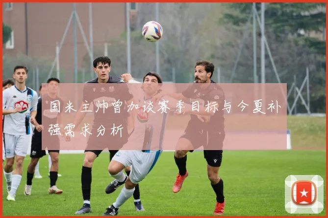 国米主帅曾加谈赛季目标与今夏补强需求分析