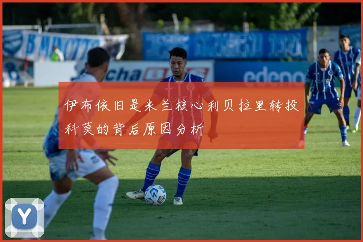 伊布依旧是米兰核心利贝拉里转投科莫的背后原因分析