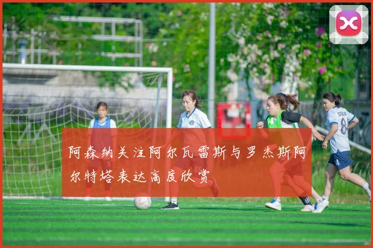 阿森纳关注阿尔瓦雷斯与罗杰斯阿尔特塔表达高度欣赏